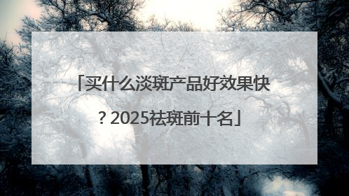 买什么淡斑产品好效果快？2025祛斑前十名