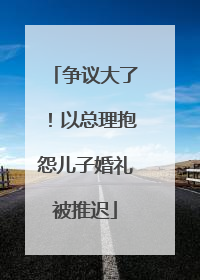 争议大了！以总理抱怨儿子婚礼被推迟