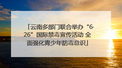 云南多部门联合举办“6·26”国际禁毒宣传活动 全面强化青少年防毒意识