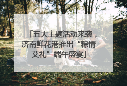 五大主题活动来袭，济南鲜花港推出“粽情艾礼”端午盛宴