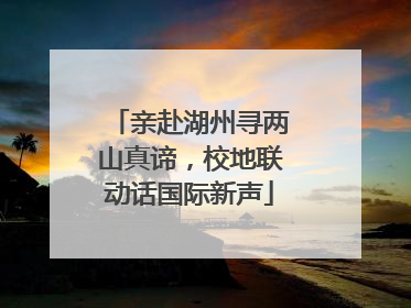 亲赴湖州寻两山真谛，校地联动话国际新声