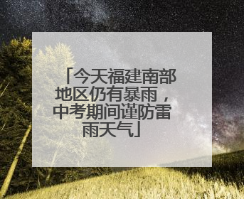 今天福建南部地区仍有暴雨，中考期间谨防雷雨天气