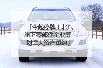 今起停牌！北汽旗下零部件企业筹划重大资产重组