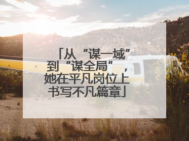 从“谋一域”到“谋全局”，她在平凡岗位上书写不凡篇章