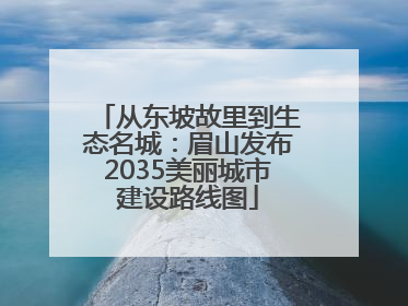 从东坡故里到生态名城：眉山发布2035美丽城市建设路线图