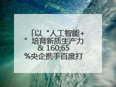 以“人工智能+”培育新质生产力& 160;65%央企携手百度打造数字新动能