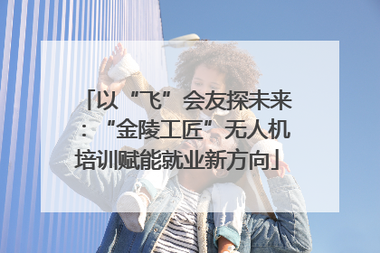 以“飞”会友探未来：“金陵工匠”无人机培训赋能就业新方向