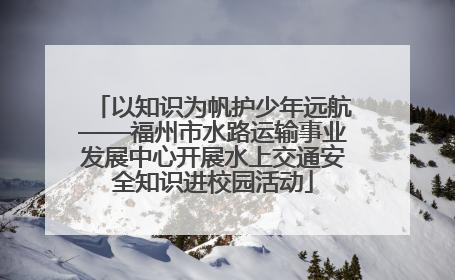 以知识为帆护少年远航——福州市水路运输事业发展中心开展水上交通安全知识进校园活动