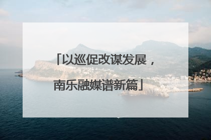以巡促改谋发展，南乐融媒谱新篇
