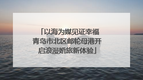 以海为媒见证幸福 青岛市北区邮轮母港开启浪漫婚旅新体验