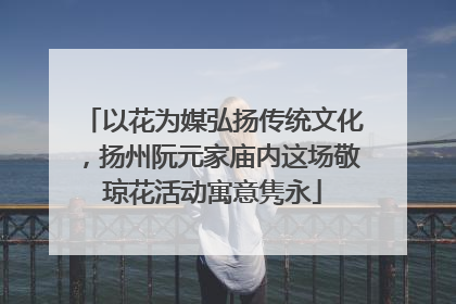 以花为媒弘扬传统文化，扬州阮元家庙内这场敬琼花活动寓意隽永
