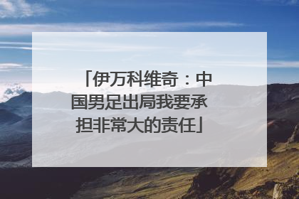 伊万科维奇：中国男足出局我要承担非常大的责任