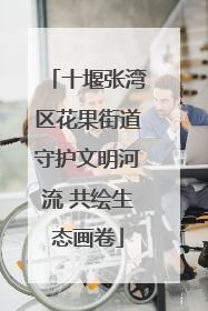 十堰张湾区花果街道守护文明河流 共绘生态画卷