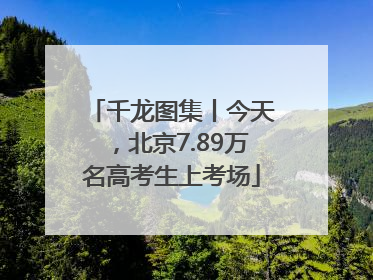 千龙图集丨今天，北京7.89万名高考生上考场
