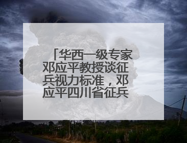 华西一级专家邓应平教授谈征兵视力标准，邓应平四川省征兵办眼科负责人