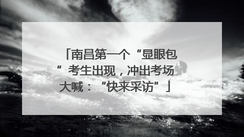 南昌第一个“显眼包”考生出现，冲出考场大喊：“快来采访”