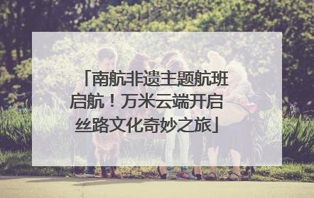 南航非遗主题航班启航！万米云端开启丝路文化奇妙之旅