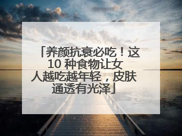 养颜抗衰必吃！这 10 种食物让女人越吃越年轻，皮肤通透有光泽