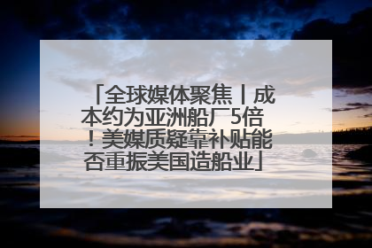 全球媒体聚焦丨成本约为亚洲船厂5倍！美媒质疑靠补贴能否重振美国造船业