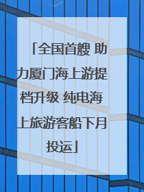 全国首艘 助力厦门海上游提档升级 纯电海上旅游客船下月投运