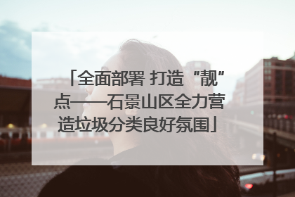 全面部署 打造“靓” 点——石景山区全力营造垃圾分类良好氛围