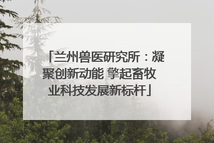 兰州兽医研究所：凝聚创新动能 擎起畜牧业科技发展新标杆