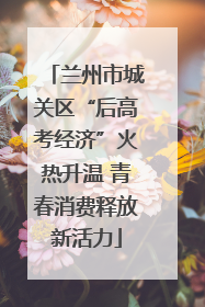 兰州市城关区“后高考经济”火热升温 青春消费释放新活力