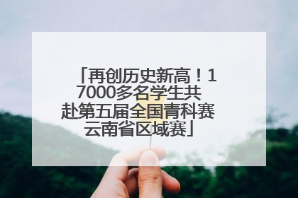 再创历史新高！17000多名学生共赴第五届全国青科赛云南省区域赛