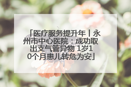 医疗服务提升年丨永州市中心医院：成功取出支气管异物 1岁10个月患儿转危为安