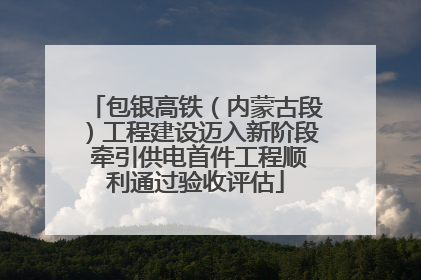 包银高铁（内蒙古段）工程建设迈入新阶段 牵引供电首件工程顺利通过验收评估