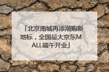 北京南城再添潮购新地标，全国最大京东MALL端午开业