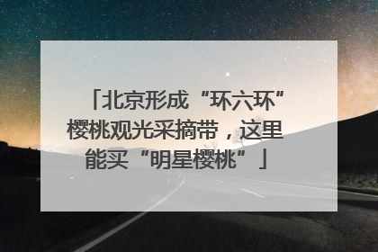 北京形成“环六环”樱桃观光采摘带，这里能买“明星樱桃”