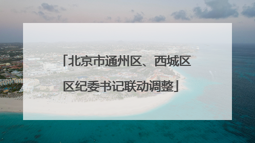 北京市通州区、西城区区纪委书记联动调整
