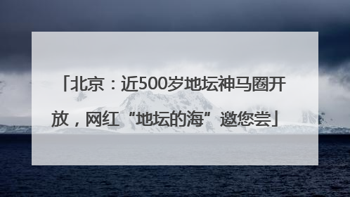 北京：近500岁地坛神马圈开放，网红“地坛的海”邀您尝