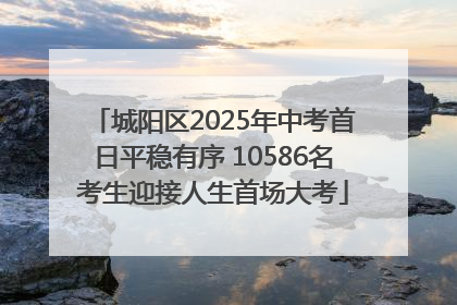 城阳区2025年中考首日平稳有序 10586名考生迎接人生首场大考