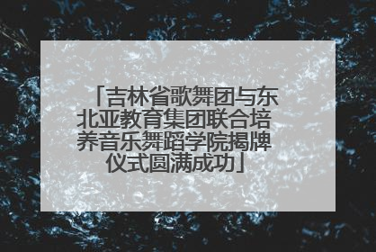 吉林省歌舞团与东北亚教育集团联合培养音乐舞蹈学院揭牌仪式圆满成功
