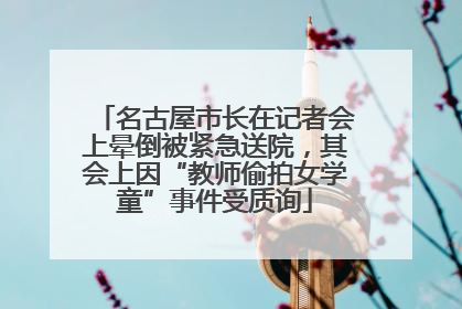 名古屋市长在记者会上晕倒被紧急送院，其会上因“教师偷拍女学童”事件受质询