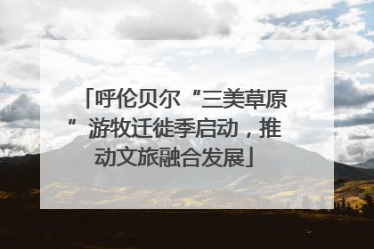 呼伦贝尔“三美草原”游牧迁徙季启动，推动文旅融合发展