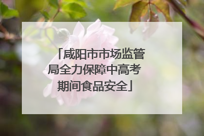 咸阳市市场监管局全力保障中高考期间食品安全