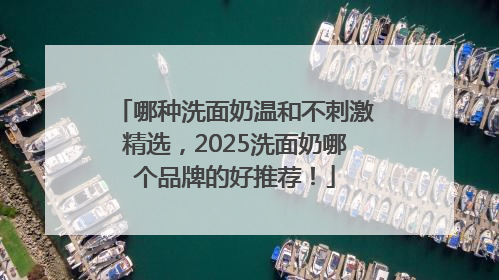 哪种洗面奶温和不刺激精选，2025洗面奶哪个品牌的好推荐！