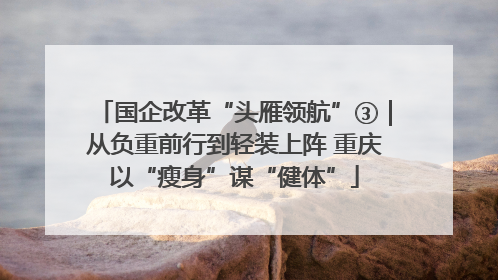 国企改革“头雁领航”③｜从负重前行到轻装上阵 重庆以“瘦身”谋“健体”