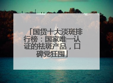 国货十大淡斑排行榜：国家唯一认证的祛斑产品，口碑党狂囤