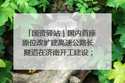国资驿站｜国内首座原位改扩建高速公路长隧道在济南开工建设；国家能源集团一技术达国际领先水平