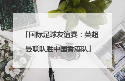 国际足球友谊赛：英超曼联队胜中国香港队
