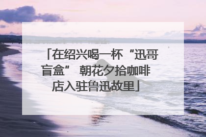 在绍兴喝一杯“迅哥盲盒” 朝花夕拾咖啡店入驻鲁迅故里