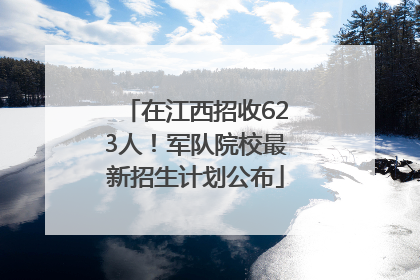 在江西招收623人！军队院校最新招生计划公布