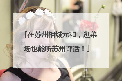 在苏州相城元和，逛菜场也能听苏州评话！