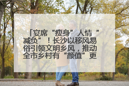 宴席“瘦身”人情“减负”！长沙以移风易俗引领文明乡风，推动全市乡村有“颜值”更显“气质”