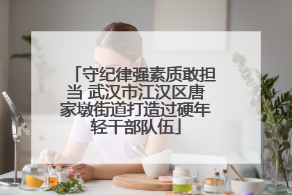 守纪律强素质敢担当 武汉市江汉区唐家墩街道打造过硬年轻干部队伍