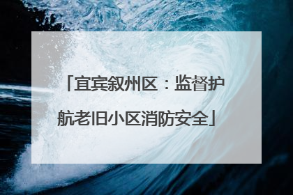 宜宾叙州区：监督护航老旧小区消防安全